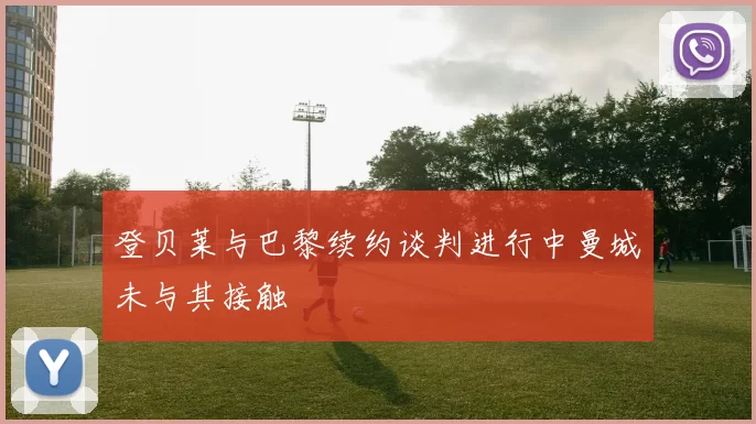 登贝莱与巴黎续约谈判进行中曼城未与其接触