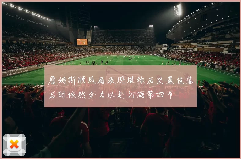 詹姆斯顺风局表现堪称历史最佳落后时依然全力以赴打满第四节
