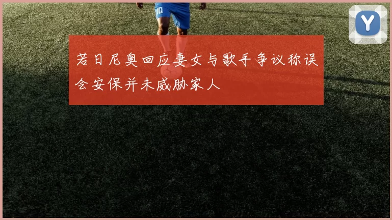 若日尼奥回应妻女与歌手争议称误会安保并未威胁家人
