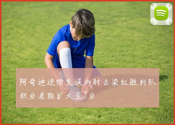 阿奇迪连续失误加肘击染红胜利队积分差距扩大至7分