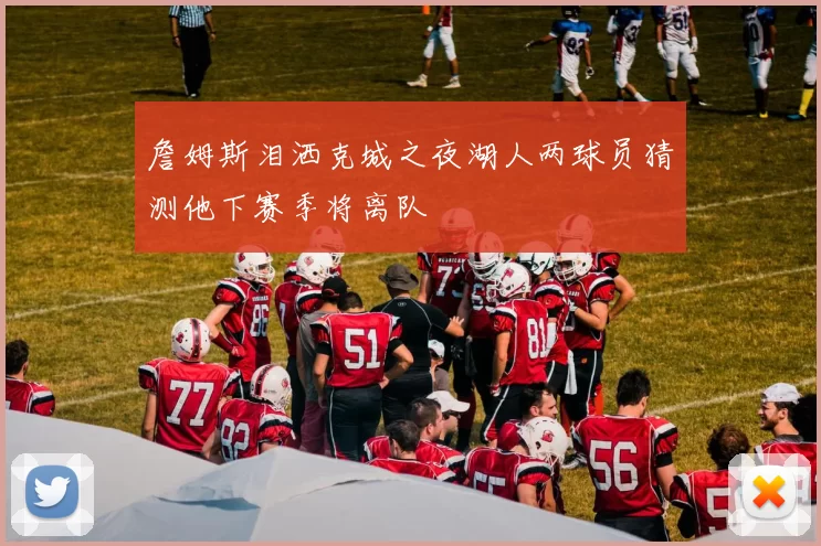 詹姆斯泪洒克城之夜湖人两球员猜测他下赛季将离队