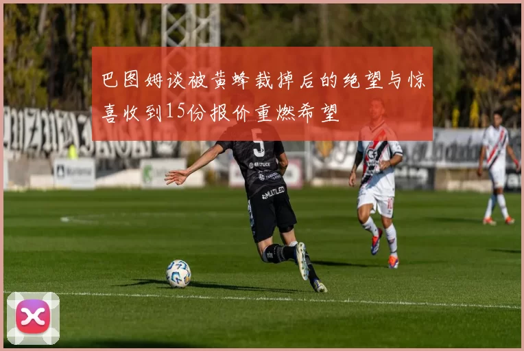 巴图姆谈被黄蜂裁掉后的绝望与惊喜收到15份报价重燃希望