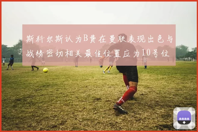 斯科尔斯认为B费在曼联表现出色与战绩密切相关最佳位置应为10号位