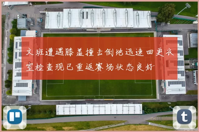 文班遭遇膝盖撞击倒地迅速回更衣室检查现已重返赛场状态良好