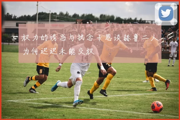 权力的诱惑与执念卡恩谈赫鲁二人为何迟迟未能交权