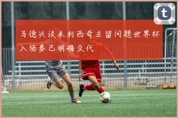 马德兴谈米利西奇去留问题世界杯入场券已明确交代