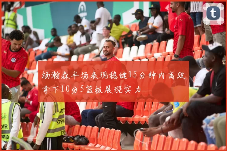 杨瀚森半场表现稳健15分钟内高效拿下10分5篮板展现实力