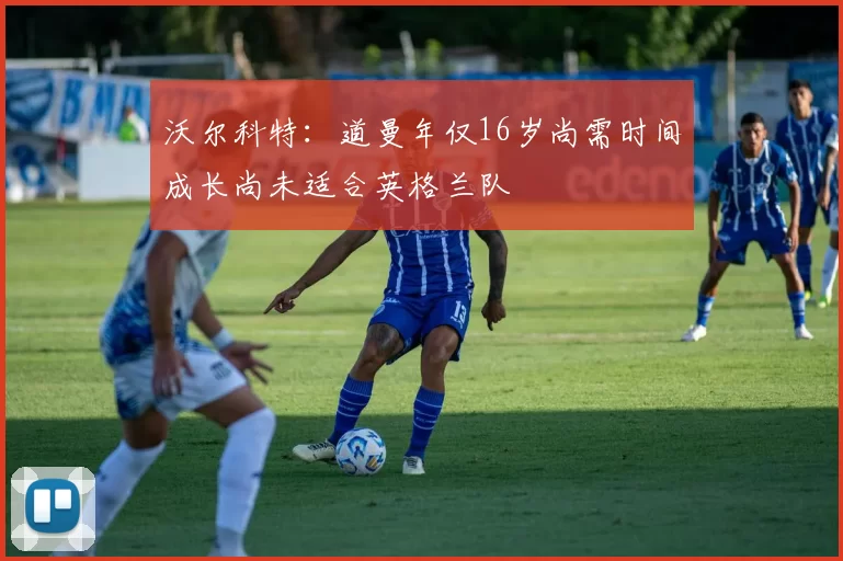沃尔科特：道曼年仅16岁尚需时间成长尚未适合英格兰队