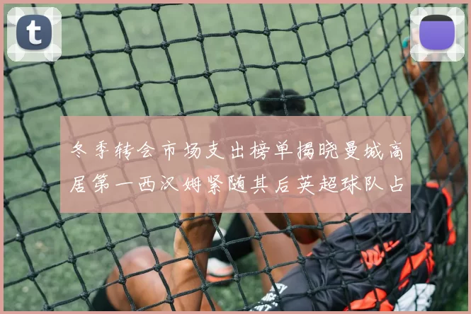 冬季转会市场支出榜单揭晓曼城高居第一西汉姆紧随其后英超球队占据五席