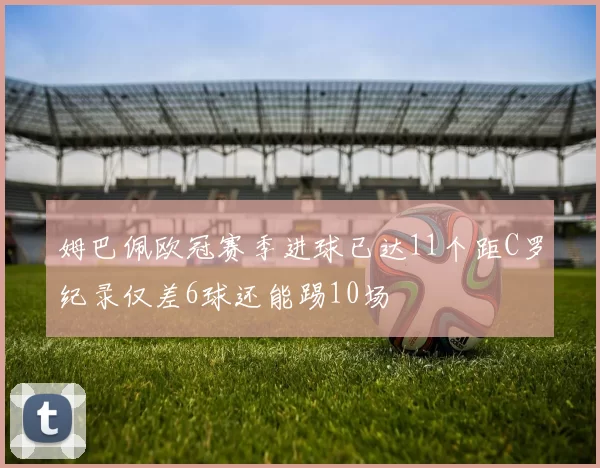 姆巴佩欧冠赛季进球已达11个距C罗纪录仅差6球还能踢10场