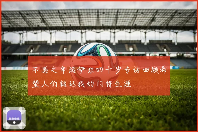 不惑之年诺伊尔四十岁专访回顾希望人们铭记我的门将生涯